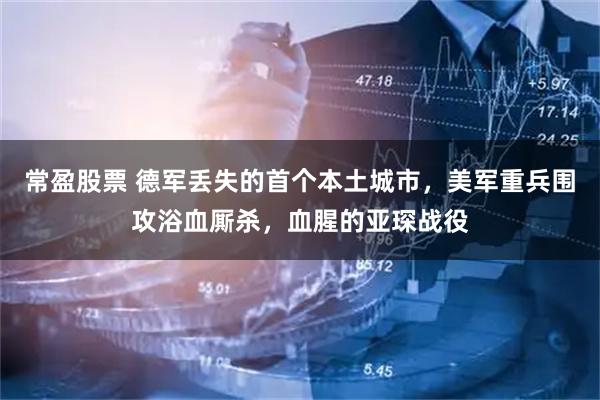 常盈股票 德军丢失的首个本土城市，美军重兵围攻浴血厮杀，血腥的亚琛战役