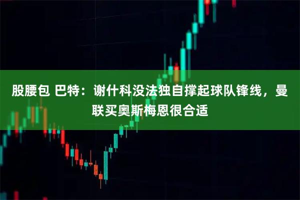 股腰包 巴特：谢什科没法独自撑起球队锋线，曼联买奥斯梅恩很合适