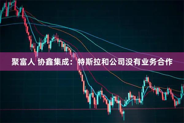聚富人 协鑫集成：特斯拉和公司没有业务合作