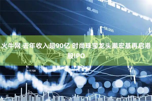 火牛网 去年收入超90亿 时尚珠宝龙头潮宏基再启港股IPO